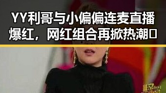 YY利哥与小偏偏连麦直播爆红,网红组合再掀热潮🔥