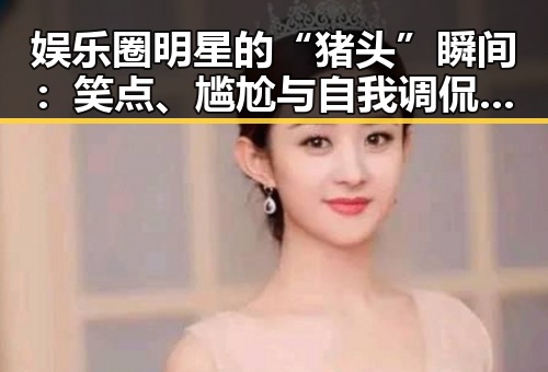 娱乐圈明星的“猪头”瞬间：笑点、尴尬与自我调侃的精彩交织🤭