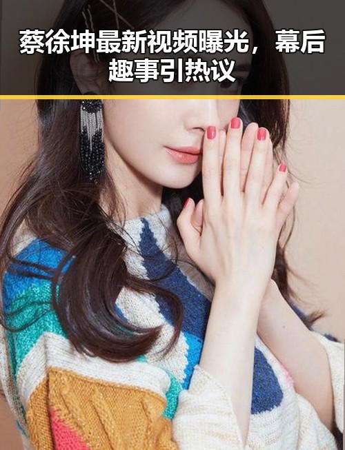 蔡徐坤最新视频曝光，幕后趣事引热议